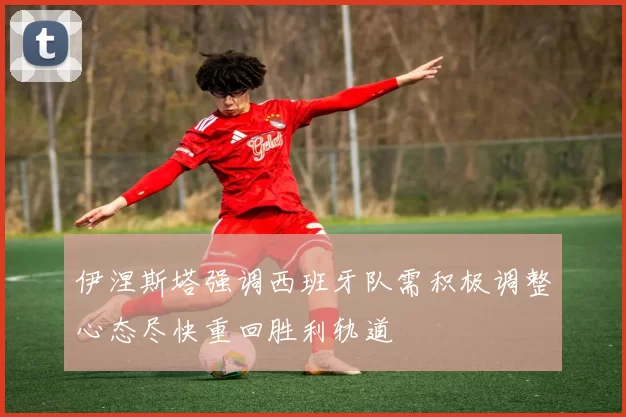 伊涅斯塔强调西班牙队需积极调整心态尽快重回胜利轨道