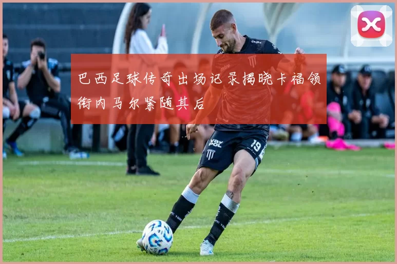 巴西足球传奇出场记录揭晓卡福领衔内马尔紧随其后