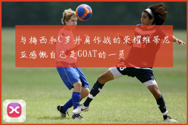 与梅西和C罗并肩作战的荣耀维蒂尼亚感慨自己是GOAT的一员