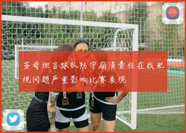 芬奇坦言球队防守崩溃责任在我犯规问题严重影响比赛表现