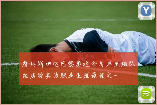 詹姆斯回忆巴黎奥运会与库里组队经历称其为职业生涯最佳之一