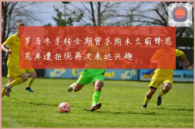 罗马冬季转会期曾求购米兰前锋恩昆库遭拒现再次表达兴趣