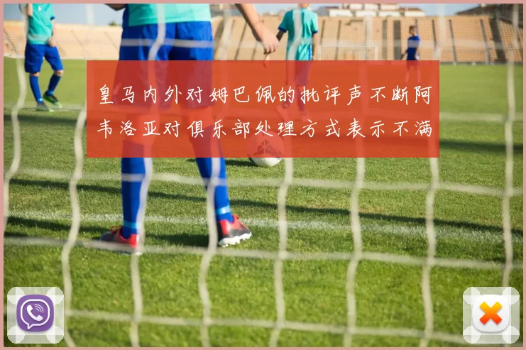 皇马内外对姆巴佩的批评声不断阿韦洛亚对俱乐部处理方式表示不满