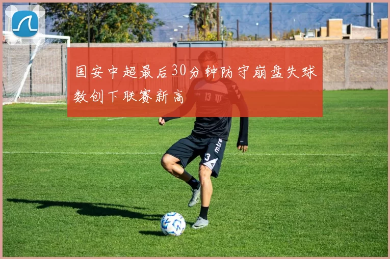 国安中超最后30分钟防守崩盘失球数创下联赛新高