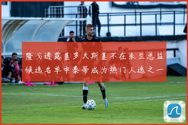 隆戈透露基罗夫斯基不在米兰总监候选名单中泰蒂成为热门人选之一