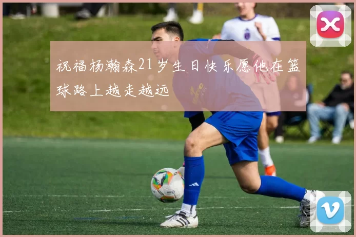 祝福杨瀚森21岁生日快乐愿他在篮球路上越走越远
