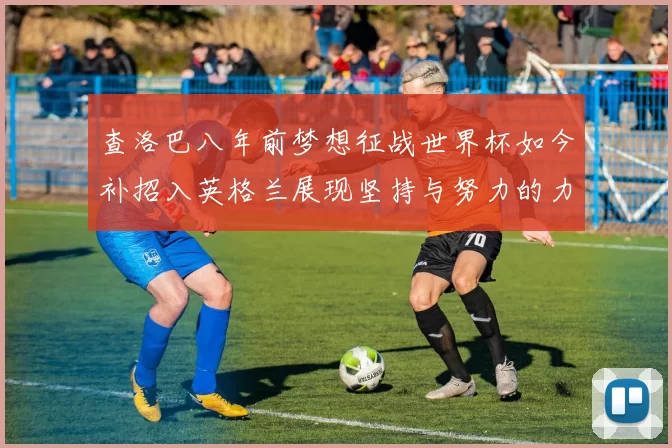 查洛巴八年前梦想征战世界杯如今补招入英格兰展现坚持与努力的力量