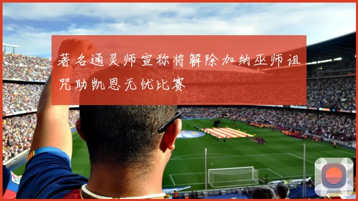 著名通灵师宣称将解除加纳巫师诅咒助凯恩无忧比赛