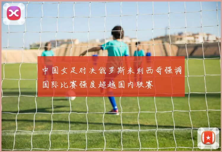中国女足对决俄罗斯米利西奇强调国际比赛强度超越国内联赛