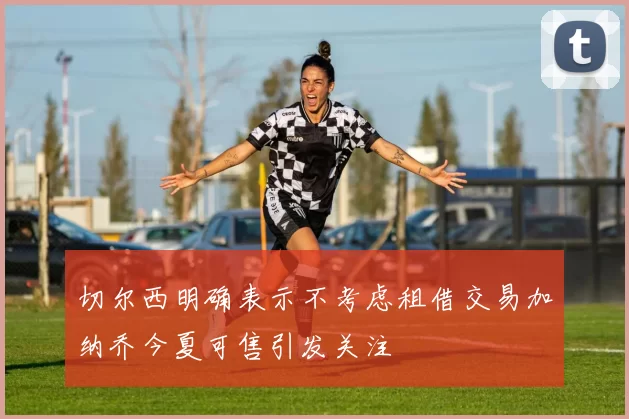 切尔西明确表示不考虑租借交易加纳乔今夏可售引发关注