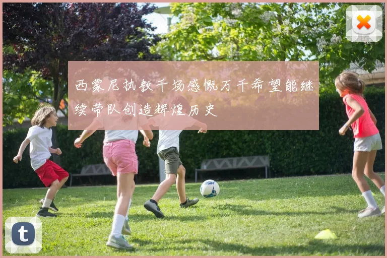 西蒙尼执教千场感慨万千希望能继续带队创造辉煌历史