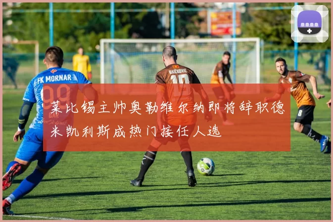 莱比锡主帅奥勒维尔纳即将辞职德米凯利斯成热门接任人选