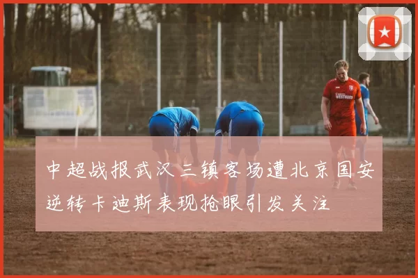 中超战报武汉三镇客场遭北京国安逆转卡迪斯表现抢眼引发关注